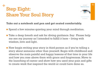 +
Step Eight:
Share Your Soul Story
Take out a notebook and pen and get seated comfortably.
n  Spend a few minutes quieting your mind through meditation.
n  Take a deep breath and ask for diving guidance. Say: Please help
me see my journey as I intended to fulfill it here – living with
wisdom, love and light.
n  Now begin writing your story in third person as if you’re telling a
story about someone other than yourself. Begin with childhood and
observe the main painful and happy lessons of that time in your life
and how you rose above them with grace and forgiveness. Move to
the launching of career and show how you used your pain and gifts
to create work that inspired the world or could have done so.
63
 