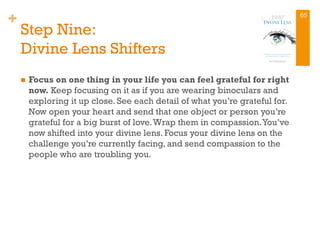 +
Step Nine:
Divine Lens Shifters
n  Focus on one thing in your life you can feel grateful for right
now. Keep focusing on it as if you are wearing binoculars and
exploring it up close. See each detail of what you’re grateful for.
Now open your heart and send that one object or person you’re
grateful for a big burst of love.Wrap them in compassion.You’ve
now shifted into your divine lens. Focus your divine lens on the
challenge you’re currently facing, and send compassion to the
people who are troubling you.
65
 