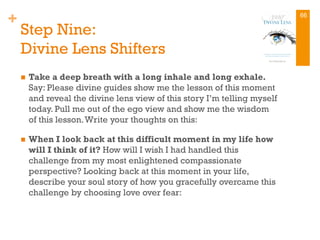 +
Step Nine:
Divine Lens Shifters
n  Take a deep breath with a long inhale and long exhale.
Say: Please divine guides show me the lesson of this moment
and reveal the divine lens view of this story I’m telling myself
today. Pull me out of the ego view and show me the wisdom
of this lesson.Write your thoughts on this:
n  When I look back at this difficult moment in my life how
will I think of it? How will I wish I had handled this
challenge from my most enlightened compassionate
perspective? Looking back at this moment in your life,
describe your soul story of how you gracefully overcame this
challenge by choosing love over fear:
66
 