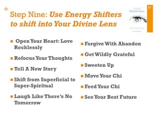 +
Step Nine: Use Energy Shifters
to shift into Your Divine Lens
n  OpenYour Heart: Love
Recklessly
n RefocusYour Thoughts 
n Tell A New Story
n Shift from Superficial to
Super-Spiritual 
n Laugh Like There’s No
Tomorrow
n Forgive With Abandon
n Get Wildly Grateful
n Sweeten Up
n MoveYour Chi
n FeedYour Chi
n SeeYour Best Future 
67
 