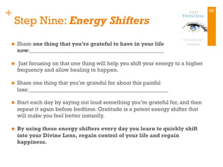 +
Step Nine: Energy Shifters
n  Share one thing that you’re grateful to have in your life
now:________________________________________________
n  Just focusing on that one thing will help you shift your energy to a higher
frequency and allow healing to happen.
n  Share one thing that you’re grateful for about this painful
loss:__________________________________________________
n  Start each day by saying out loud something you’re grateful for, and then
repeat it again before bedtime. Gratitude is a potent energy shifter that
will make you feel better instantly.
n  By using these energy shifters every day you learn to quickly shift
into your Divine Lens, regain control of your life and regain
happiness.
68
 