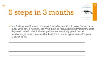 +
5 steps in 3 months
n  List 5 steps you’ll take in the next 3 months to shift into your Divine Lens,
fulfill your soul’s mission, use your pain as fuel, & live as if you know your
departed loved ones & divine guides are watching you & that all
relationships even the ones that hurt you are soul agreements for your
highest good:
_________________________________________
_________________________________________
_________________________________________
_________________________________________
69
 