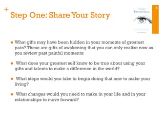 +
Step One: Share Your Story
n  What gifts may have been hidden in your moments of greatest
pain? These are gifts of awakening that you can only realize now as
you review past painful moments:
n   What does your greatest self know to be true about using your
gifts and talents to make a difference in the world?
n   What steps would you take to begin doing that now to make your
living?
n   What changes would you need to make in your life and in your
relationships to move forward?
8
 