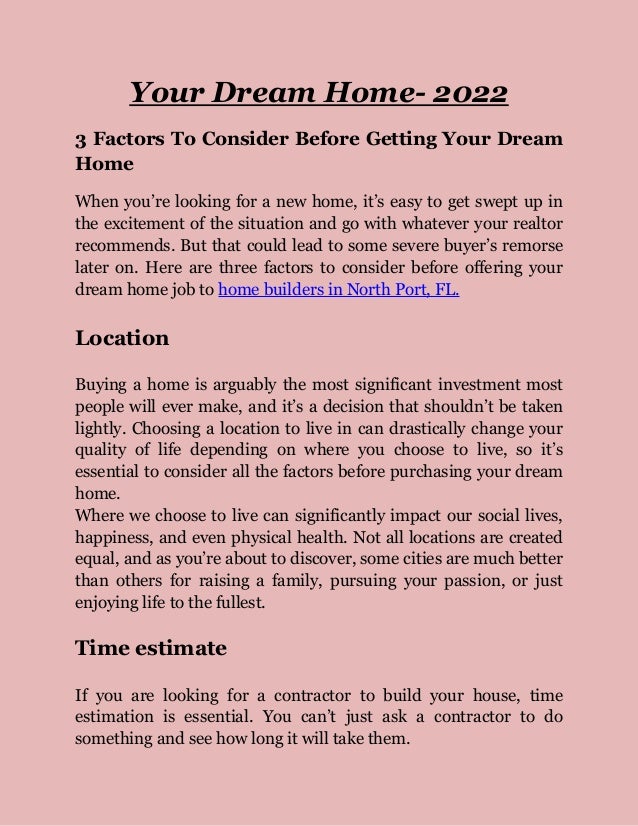 Your Dream Home- 2022
3 Factors To Consider Before Getting Your Dream
Home
When you’re looking for a new home, it’s easy to get swept up in
the excitement of the situation and go with whatever your realtor
recommends. But that could lead to some severe buyer’s remorse
later on. Here are three factors to consider before offering your
dream home job to home builders in North Port, FL.
Location
Buying a home is arguably the most significant investment most
people will ever make, and it’s a decision that shouldn’t be taken
lightly. Choosing a location to live in can drastically change your
quality of life depending on where you choose to live, so it’s
essential to consider all the factors before purchasing your dream
home.
Where we choose to live can significantly impact our social lives,
happiness, and even physical health. Not all locations are created
equal, and as you’re about to discover, some cities are much better
than others for raising a family, pursuing your passion, or just
enjoying life to the fullest.
Time estimate
If you are looking for a contractor to build your house, time
estimation is essential. You can’t just ask a contractor to do
something and see how long it will take them.
 