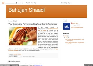 pdfcrowd.comopen in browser PRO version Are you a developer? Try out the HTML to PDF API
Bahujan Shaadi
Monday, 25 July 2016
Posted by Bhim Talk at 02:04
Your Dream Life Partner matching Your Search Prefrances
I am really grateful to
bahujanshaadi.com best matrimonial
site in India for finding such a
wonderful partner for me.I am blessed
to have her in my life. Thanks!
bahujanshaadi.com for helping me
finding my soul mate it helped me to
find a match who is honest, sincere &
has a pure heart. I went through her
profile in bahujanshaadi.com ,found out
that she is the one whom I was looking
for.We exchanged photos and contact
numbers and bahujanshaadi.com
helped us a lot to get to know each
other very well. We always tried to talk to each other,sharing our thoughts with each other for free
marriage website which made our love stronger and stronger.
+1 Recommend this on Google
No comments:
Bhim Talk
Follow 3
View my complete profile
About Me
▼ 2016 (2)
▼ July (2)
Your Dream Life Partner matching Your
Search Prefr...
Indian Matrimonial Sites - Smartest Way
to Get Mar...
Blog Archive
1 More Next Blog» Create Blog Sign In
 