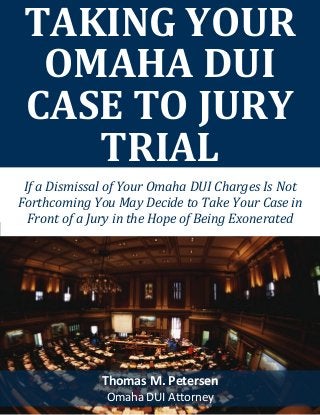 TAKING YOUR
OMAHA DUI
CASE TO JURY
TRIAL
Thomas M. Petersen
Omaha DUI Attorney
If a Dismissal of Your Omaha DUI Charges Is Not
Forthcoming You May Decide to Take Your Case in
Front of a Jury in the Hope of Being Exonerated
 