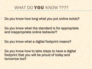 WHAT DO YOU KNOW ????
 Do you know how long what you put online exists?Do you know how long what you put online exists?
 Do you know what the standard is for appropriateDo you know what the standard is for appropriate
and inappropriate online behavior?and inappropriate online behavior?
 Do you know what a digital footprint means?Do you know what a digital footprint means?
 Do you know how to take steps to have a digitalDo you know how to take steps to have a digital
footprint that you will be proud of today andfootprint that you will be proud of today and
tomorrow too?tomorrow too?
 