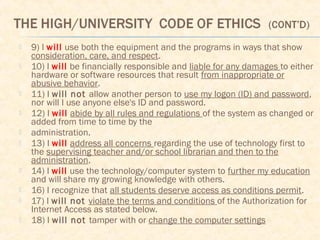  9) I will use both the equipment and the programs in ways that show
consideration, care, and respect.
 10) I will be financially responsible and liable for any damages to either
hardware or software resources that result from inappropriate or
abusive behavior.
 11) I will not allow another person to use my logon (ID) and password,
nor will I use anyone else's ID and password.
 12) I will abide by all rules and regulations of the system as changed or
added from time to time by the
 administration.
 13) I will address all concerns regarding the use of technology first to
the supervising teacher and/or school librarian and then to the
administration.
 14) I will use the technology/computer system to further my education
and will share my growing knowledge with others.
 16) I recognize that all students deserve access as conditions permit.
 17) I will not violate the terms and conditions of the Authorization for
Internet Access as stated below.
 18) I will not tamper with or change the computer settings
 