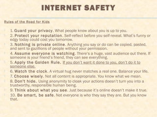 INTERNET SAFETY
Rules of the Road for Kids
 1. Guard your privacy. What people know about you is up to you.
 2. Protect your reputation. Self-reflect before you self-reveal. What’s funny or
edgy today could cost you tomorrow.
 3. Nothing is private online. Anything you say or do can be copied, pasted,
and sent to gazillions of people without your permission.
 4. Assume everyone is watching. There’s a huge, vast audience out there. If
someone is your friend’s friend, they can see everything.
 5. Apply the Golden Rule. If you don’t want it done to you, don’t do it to
someone else.
 6. Watch the clock. A virtual hug never matches a real one. Balance your life.
 7. Choose wisely. Not all content is appropriate. You know what we mean.
 8. Don't hide. Using anonymity to cloak your actions doesn’t turn you into a
trustworthy, responsible human being.
 9. Think about what you see. Just because it’s online doesn’t make it true.
 10. Be smart, be safe. Not everyone is who they say they are. But you know
that.
 