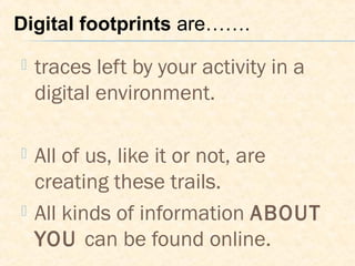  traces left by your activity in a
digital environment.
 All of us, like it or not, are
creating these trails.
 All kinds of information ABOUT
YOU can be found online.
Digital footprints are…….
 