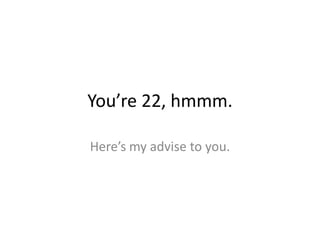You’re 22, hmmm.
Here’s my advise to you.
 