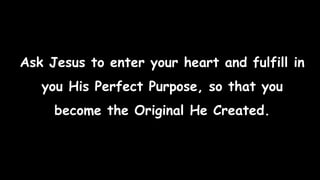Ask Jesus to enter your heart and fulfill in
you His Perfect Purpose, so that you
become the Original He Created.
 