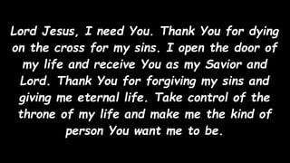 Lord Jesus, I need You. Thank You for dying
on the cross for my sins. I open the door of
my life and receive You as my Savior and
Lord. Thank You for forgiving my sins and
giving me eternal life. Take control of the
throne of my life and make me the kind of
person You want me to be.
 