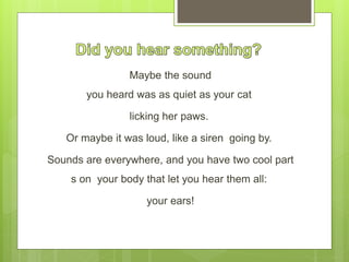 Maybe the sound
you heard was as quiet as your cat
licking her paws.
Or maybe it was loud, like a siren going by.
Sounds are everywhere, and you have two cool part
s on your body that let you hear them all:
your ears!