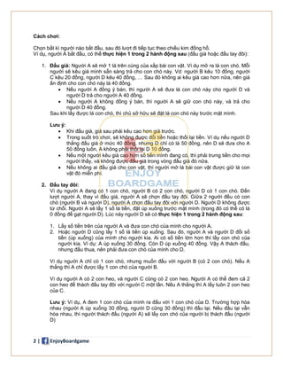 2 | EnjoyBoardgame
Cách chơi:
Chọn bất kì người nào bắt đầu, sau đó lượt đi tiếp tục theo chiều kim đồng hồ.
Ví dụ, người A bắt đầu, có thể thực hiện 1 trong 2 hành động sau (đấu giá hoặc đấu tay đôi):
1. Đấu giá: Người A sẽ mở 1 lá trên cùng của xấp bài con vật. Ví dụ mở ra lá con chó. Mỗi
người sẽ kêu giá mình sẵn sàng trả cho con chó này. Vd: người B kêu 10 đồng, người
C kêu 20 đồng, người D kêu 40 đồng, … Sau đó không ai kêu giá cao hơn nữa, nên giá
ấn định cho con chó này là 40 đồng.
 Nếu người A đồng ý bán, thì người A sẽ đưa lá con chó này cho người D và
người D trả cho người A 40 đồng.
 Nếu người A không đồng ý bán, thì người A sẽ giữ con chó này, và trả cho
người D 40 đồng.
Sau khi lấy được lá con chó, thì chủ sở hữu sẽ đặt lá con chó này trước mặt mình.
Lưu ý:
 Khi đấu giá, giá sau phải kêu cao hơn giá trước.
 Trong suốt trò chơi, sẽ không được đổi tiền hoặc thối lại tiền. Ví dụ nếu người D
thắng đấu giá ở mức 40 đồng, nhưng D chỉ có lá 50 đồng, nên D sẽ đưa cho A
50 đồng luôn, A không phải thối lại D 10 đồng.
 Nếu một người kêu giá cao hơn số tiền mình đang có, thì phải trưng tiền cho mọi
người thấy, và không được đấu giá trong vòng đấu giá đó nữa.
 Nếu không ai đấu giá cho con vật, thì người mở lá bài con vật được giữ lá con
vật đó miễn phí.
2. Đấu tay đôi:
Ví dụ người A đang có 1 con chó, người B có 2 con chó, người D có 1 con chó. Đến
lượt người A, thay vì đấu giá, người A sẽ chọn đấu tay đôi. Giữa 2 người đều có con
chó (người B và người D), người A chọn đấu tay đôi với người D. Người D không được
từ chối. Người A sẽ lấy 1 số lá tiền, đặt úp xuống trước mặt mình (trong đó có thể có lá
0 đồng để gạt người D). Lúc này người D sẽ có thực hiện 1 trong 2 hành động sau:
1. Lấy số tiền trên của người A và đưa con chó của mình cho người A.
2. Hoặc người D cũng lấy 1 số lá tiền úp xuống. Sau đó, người A và người D đổi số
tiền (úp xuống) của mình cho người kia. Ai có số tiền lớn hơn thì lấy con chó của
người kia. Ví dụ: A úp xuống 30 đồng. Còn D úp xuống 40 đồng. Vậy A thách đấu,
nhưng đấu thua, nên phải đưa con chó của mình cho D.
Ví dụ người A chỉ có 1 con chó, nhưng muốn đấu với người B (có 2 con chó). Nếu A
thắng thì A chỉ được lấy 1 con chó của người B.
Ví dụ người A có 2 con heo, và người C cũng có 2 con heo. Người A có thể đem cả 2
con heo để thách đấu tay đôi với người C một lần. Nếu A thắng thì A lấy luôn 2 con heo
của C.
Lưu ý: Ví dụ, A đem 1 con chó của mình ra đấu với 1 con chó của D. Trường hợp hòa
nhau (người A úp xuống 30 đồng, người D cũng 30 đồng) thì đấu lại. Nếu đấu lại vẫn
hòa nhau, thì người thách đấu (người A) sẽ lấy con chó của người bị thách đấu (người
D)
 