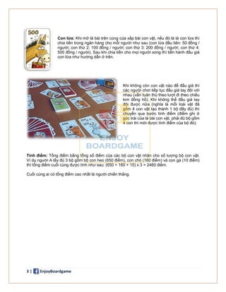 3 | EnjoyBoardgame
Con lừa: Khi mở lá bài trên cùng của xấp bài con vật, nếu đó là lá con lừa thì
chia tiền trong ngân hàng cho mỗi người như sau (con lừa đầu tiên: 50 đồng /
người; con thứ 2: 100 đồng / người; con thứ 3: 200 đồng / người; con thứ 4:
500 đồng / người). Sau khi chia tiền cho mọi người xong thì tiến hành đấu giá
con lừa như hướng dẫn ở trên.
Khi không còn con vật nào để đấu giá thì
các người chơi tiếp tục đấu giá tay đôi với
nhau (vẫn tuân thủ theo lượt đi theo chiều
kim đồng hồ). Khi không thể đấu giá tay
đôi được nữa (nghĩa là mỗi loài vật đã
gồm 4 con vật tạo thành 1 bộ đầy đủ) thì
chuyển qua bước tính điểm (điểm ghi ở
góc trái của lá bài con vật, phải đủ bộ gồm
4 con thì mới được tính điểm của bộ đó).
Tính điểm: Tổng điểm bằng tổng số điểm của các bộ con vật nhân cho số lượng bộ con vật.
Ví dụ người A lấy đủ 3 bộ gồm bộ con heo (650 điểm), con chó (160 điểm) và con gà (10 điểm)
thì tổng điểm cuối cùng được tính như sau: (650 + 160 + 10) x 3 = 2460 điểm.
Cuối cùng ai có tổng điểm cao nhất là người chiến thắng.
 