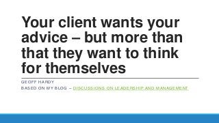 Your client wants your
advice – but more than
that they want to think
for themselves
GEOFF HARDY
BASED ON MY BLOG – DISCUSSIONS ON LEADERSHIP AND MANAGEMENT
 