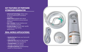 KEY FEATURES OF PHIPOWER
HYDROGEN GENERATOR
• Advanced Technology: Utilizes state-
of-the-art electrolysis to produce
hydrogen.
• Safety First: Equipped with robust
safety mechanisms to ensure secure
operation.
• User-Friendly: Simple interface and
easy installation process.
• Durable Design: Built with high-quality
materials for long-lasting
performance.
• Residential Use: Power your home with
clean energy.
• Industrial Use: Meet the high energy
demands of factories and plants.
• Transportation: Fuel cells for
hydrogen-powered vehicles.
• Emergency Backup: Reliable backup
power for critical systems.
REAL-WORLD APPLICATIONS
 