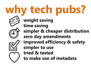 why tech pubs?
   weight saving
   time saving
   simpler & cheaper distribution
   zero day amendments
   improved efficiency & safety
   simpler to use
   tried & tested
   to make use of metadata
 