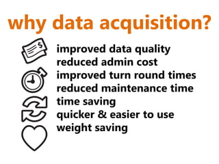 why data acquisition?
     improved data quality
     reduced admin cost
     improved turn round times
     reduced maintenance time
     time saving
     quicker & easier to use
     weight saving
 
