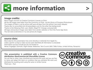 more information                                                                                    >
image credits:
Most images sourced via Creative Commons Licenses on Flickr.
All the old images were taken from the Commons on Flickr via the Library of Congress Photostream
The images of iPads in use by airline staff were all taken from the airline’s own press releases.
Thanks also to carsonified.com & lostandtaken.com for the other free backgrounds
Thanks to the following Flickr users: Baldiri, Mag3737, Overges and jezarnold
All logos and product images were taken from vendor websites or from the iTunes App Store.
The rest were screenshots or my own photos & images.



source data:
Most data for this presentation has come directly or indirectly from Apple Inc.
Unless specific surveys or data sources were identified all information is anecdotal.
Information sources include but are not limited to:
Wired, Engadget, Gizmodo, Flight Global, Slideshare, Tech Crunch, BGR, TNW, Forbes, United Airlines, Panasonic




This presentation is published with a Creative Commons
Attribution-NonCommercial-ShareAlike License
You are free to share, copy, distribute and transmit this work and you are free
to remix and adapt this work on condition that you attribute the work and
distribute the resulting work using the same or similar license.
Thank you - Paul
 