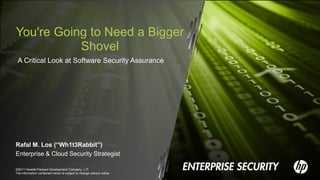 You're Going to Need a Bigger
           Shovel
 A Critical Look at Software Security Assurance




Rafal M. Los (“Wh1t3Rabbit”)
Enterprise & Cloud Security Strategist

©2011 Hewlett-Packard Development Company, L.P.
The information contained herein is subject to change without notice
 
