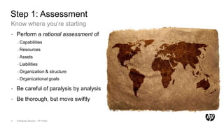 Step 1: Assessment
Know where you’re starting
•   Perform a rational assessment of
    – Capabilities

    – Resources

    – Assets

    – Liabilities

    – Organization               & structure
    – Organizational goals

•   Be careful of paralysis by analysis
•   Be thorough, but move swiftly


5   Enterprise Security – HP Public
 