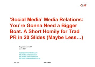 ‘Social Media’ Media Relations:
You’re Gonna Need a Bigger
Boat. A Short Homily for Trad
PR in 20 Slides (Maybe Less…)
             Roger Warner, C&M*
             June 2009

             roger@contentandmotion.com
             http://twitter.com/rogerwarner
             http://twitter.com/contentmotion
             http://www.contentandmotion.co.uk

 June 2009                                       Don’t Panic!   1
 