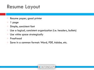 Resume Layout
Resume paper, good printer
1 page
Simple, consistent font
Use a logical, consistent organization (i.e. headers, bullets)
Use white space strategically
Proofread
Save in a common format: Word, PDF, Adobe, etc.
 