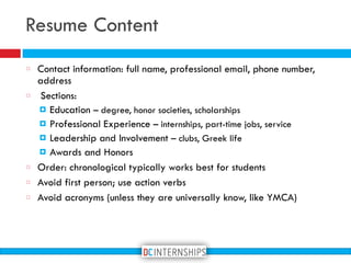Resume Content
Contact information: full name, professional email, phone number,
address
Sections:
! Education – degree, honor societies, scholarships
! Professional Experience – internships, part-time jobs, service
! Leadership and Involvement – clubs, Greek life
! Awards and Honors
Order: chronological typically works best for students
Avoid first person; use action verbs
Avoid acronyms (unless they are universally know, like YMCA)
 