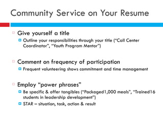 Community Service on Your Resume
Give yourself a title
! Outline your responsibilities through your title (“Call Center
Coordinator”, “Youth Program Mentor”)
Comment on frequency of participation
! Frequent volunteering shows commitment and time management
Employ “power phrases”
! Be specific & offer tangibles (“Packaged1,000 meals”, “Trained16
students in leadership development”)
! STAR – situation, task, action & result
 