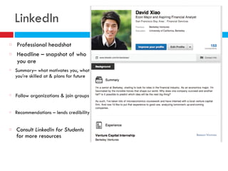 LinkedIn
Professional headshot
Headline – snapshot of who
you are
Summary– what motivates you, what
you’re skilled at & plans for future
Recommendations – lends credibility
Follow organizations & join groups
Consult LinkedIn for Students
for more resources
 