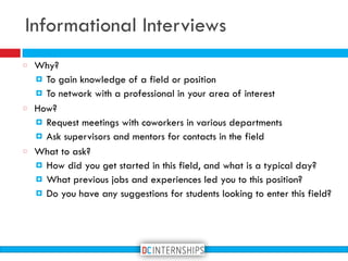 Why?
! To gain knowledge of a field or position
! To network with a professional in your area of interest
How?
! Request meetings with coworkers in various departments
! Ask supervisors and mentors for contacts in the field
What to ask?
! How did you get started in this field, and what is a typical day?
! What previous jobs and experiences led you to this position?
! Do you have any suggestions for students looking to enter this field?
Informational Interviews
 