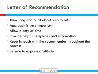 Think long and hard about who to ask
Approach is very important
Allow plenty of time
Provide helpful templates and information
Keep in touch with the recommender throughout the
process
Be sure to express gratitude
Letter of Recommendation
 
