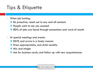 Tips & Etiquette
When job hunting:
! Be proactive; reach out to any and all contacts
! People want to see you succeed
! 80% of jobs are found through connections and word of mouth
At special meetings and events:
! RSVP, and arrive in a timely manner
! Dress appropriately, and drink sensibly
! Mix and mingle
! Ask for business cards, and follow up with new acquaintances
 