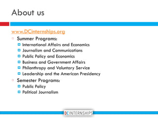 About us
www.DCinternships.org
Summer Programs:
! International Affairs and Economics
! Journalism and Communications
! Public Policy and Economics
! Business and Government Affairs
! Philanthropy and Voluntary Service
! Leadership and the American Presidency
Semester Programs:
! Public Policy
! Political Journalism
 