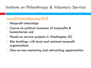 Institute on Philanthropy & Voluntary Service
www.DCinternships.org/IPVS
Nonprofit internships
Course on political economy of nonprofits &
humanitarian aid
Hands-on service projects in Washington, DC
Site briefings with local and national nonprofit
organizations
One-on-one mentoring and networking opportunities
 