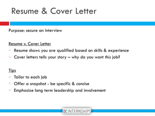 Resume & Cover Letter
Purpose: secure an interview
Resume v. Cover Letter
Resume shows you are qualified based on skills & experience
Cover letters tells your story – why do you want this job?
Tips
Tailor to each job
Offer a snapshot - be specific & concise
Emphasize long term leadership and involvement
 