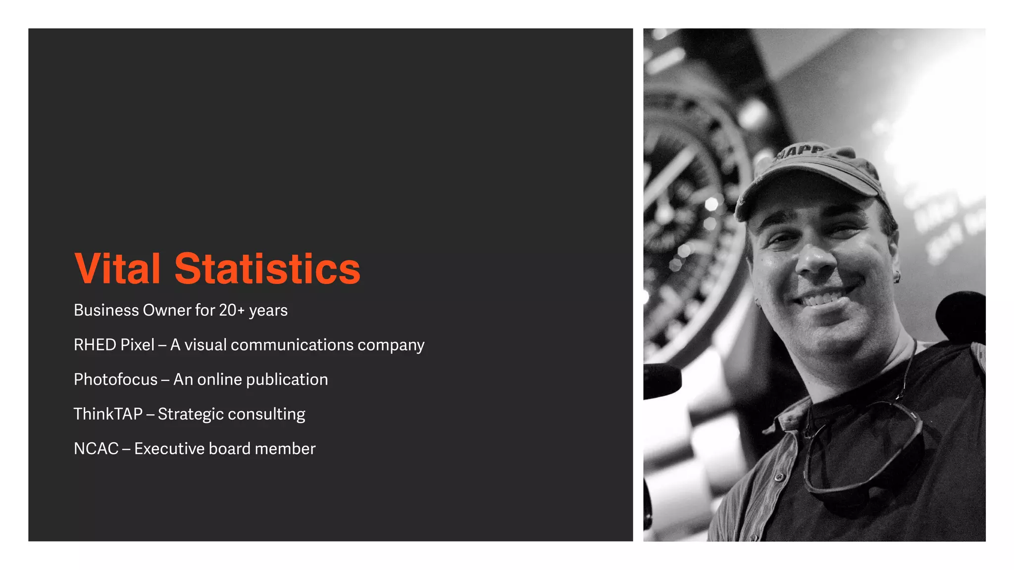 Vital Statistics
Business Owner for 20+ years


RHED Pixel – A visual communications company


Photofocus – An online publication


ThinkTAP – Strategic consulting


NCAC – Executive board member


 