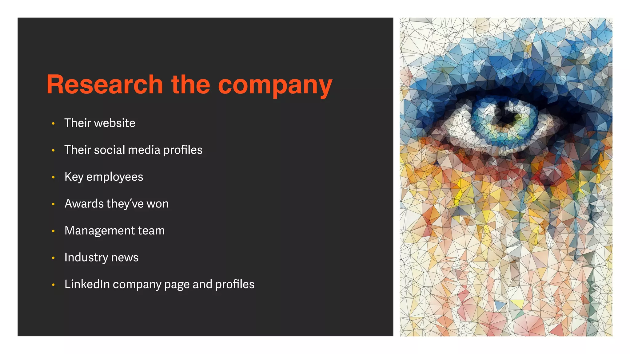 Research the company
• Their website


• Their social media pro
fi
les


• Key employees


• Awards they’ve won


• Management team


• Industry news


• LinkedIn company page and pro
fi
les
 