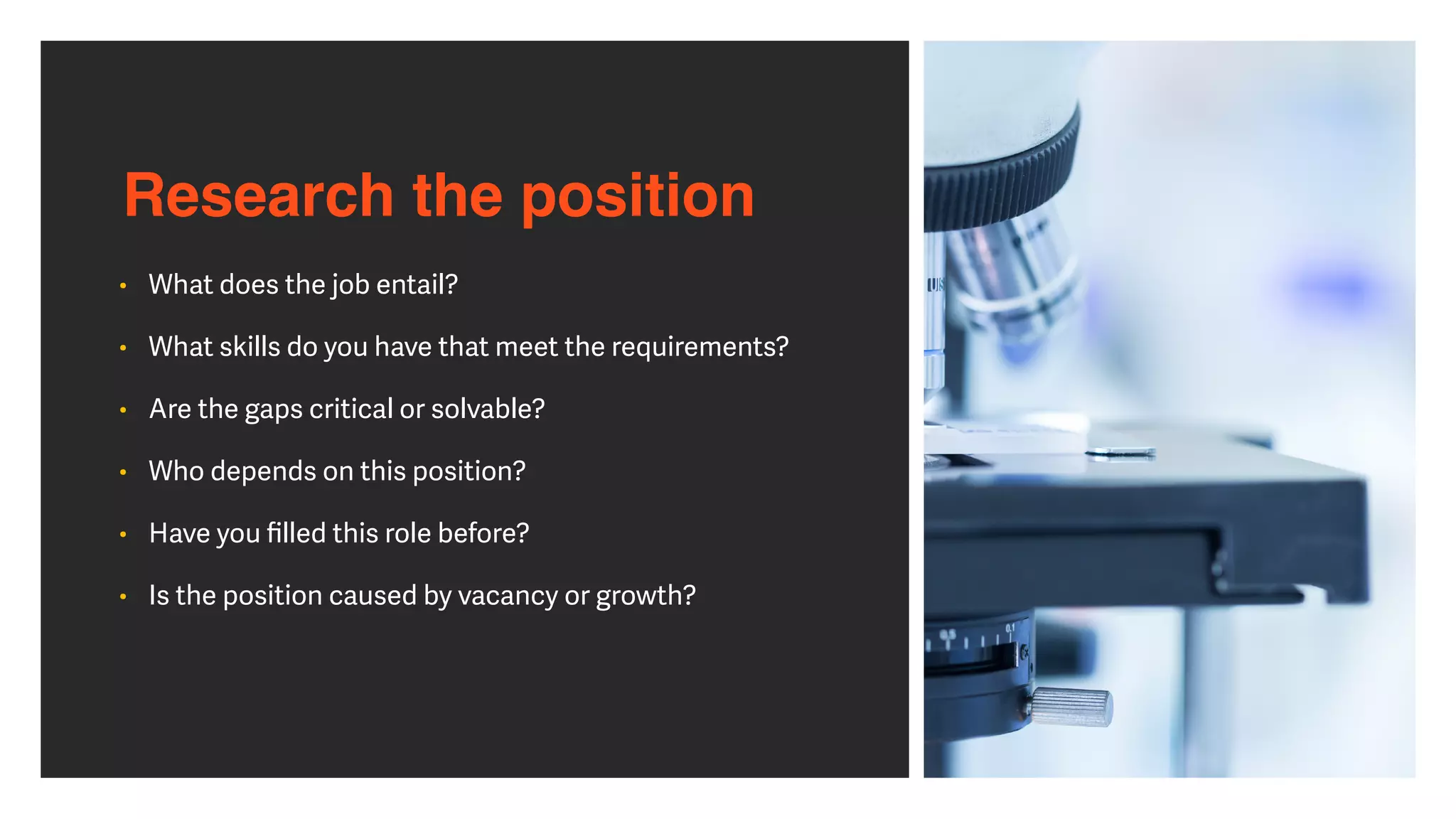 Research the position
• What does the job entail?


• What skills do you have that meet the requirements?


• Are the gaps critical or solvable?


• Who depends on this position?


• Have you
fi
lled this role before?


• Is the position caused by vacancy or growth?
 