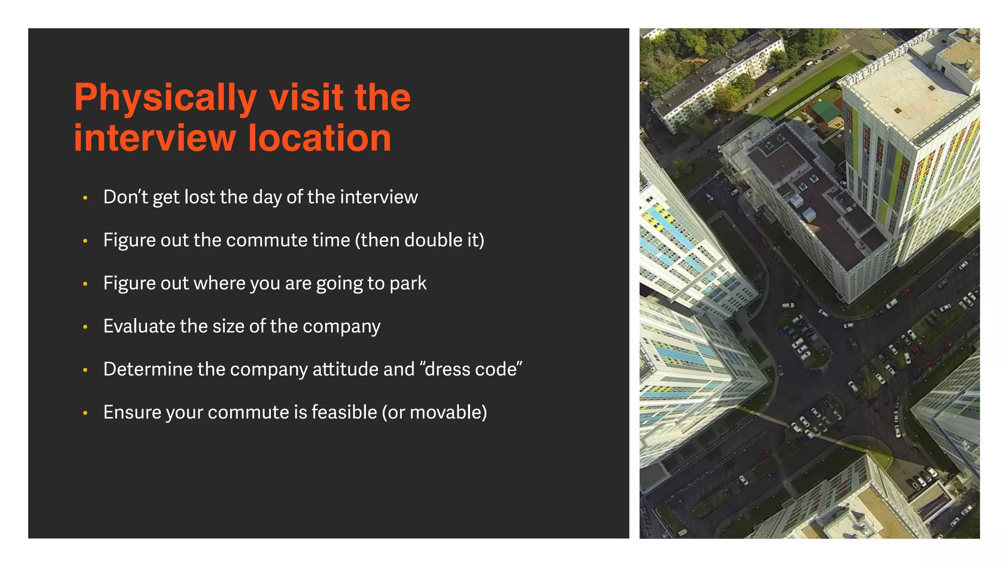 Physically visit the  
interview location
• Don’t get lost the day of the interview


• Figure out the commute time (then double it)


• Figure out where you are going to park


• Evaluate the size of the company


• Determine the company a
tt
itude and “dress code”


• Ensure your commute is feasible (or movable)
 