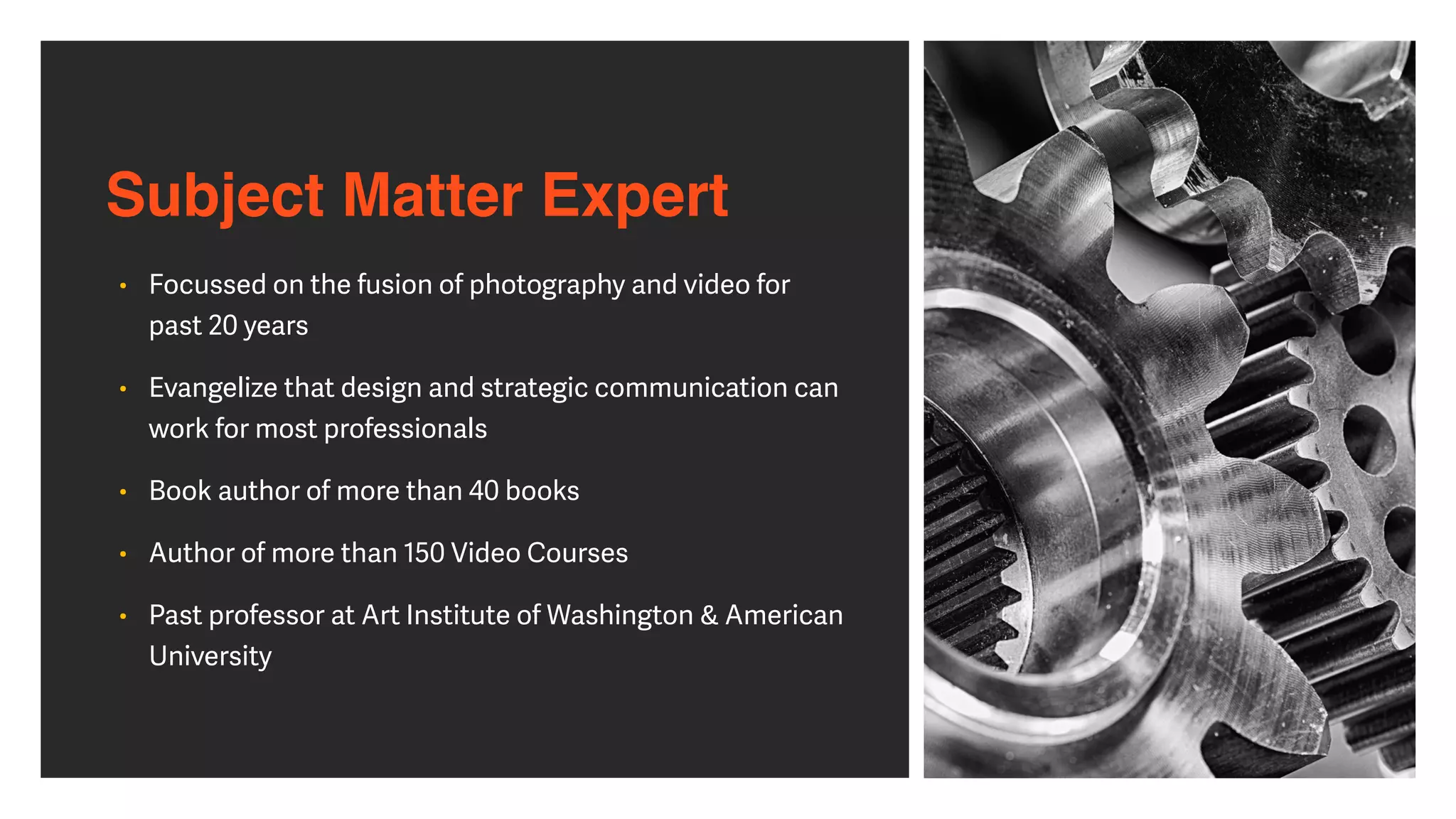Subject Matter Expert
• Focussed on the fusion of photography and video for
past 20 years


• Evangelize that design and strategic communication can
work for most professionals


• Book author of more than 40 books


• Author of more than 150 Video Courses


• Past professor at Art Institute of Washington & American
University
 