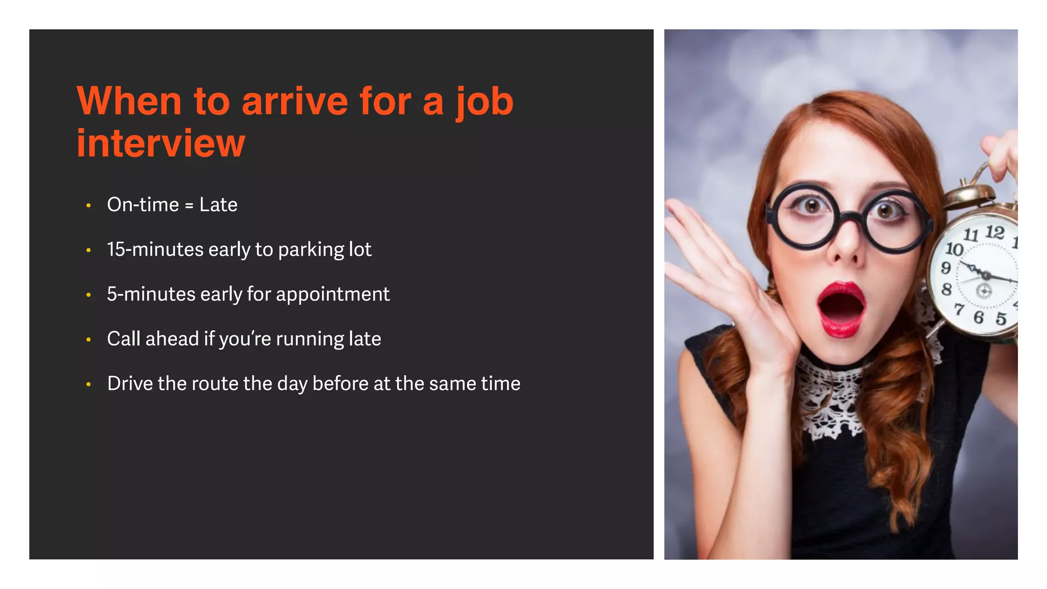 When to arrive for a job
interview
• On-time = Late


• 15-minutes early to parking lot


• 5-minutes early for appointment


• Call ahead if you’re running late


• Drive the route the day before at the same time
 