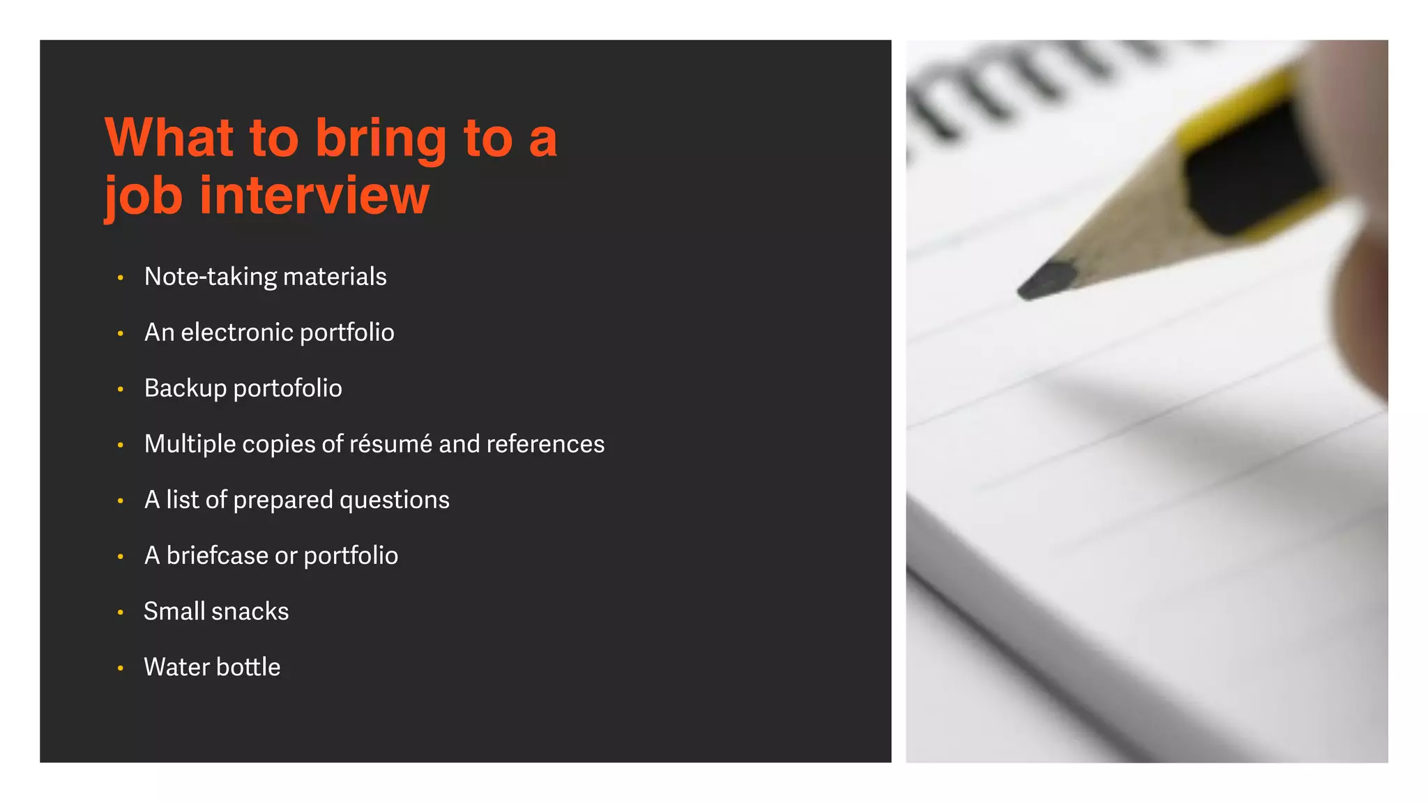 What to bring to a  
job interview
• Note-taking materials


• An electronic portfolio


• Backup portofolio


• Multiple copies of résumé and references


• A list of prepared questions


• A briefcase or portfolio


• Small snacks


• Water bo
tt
le
 