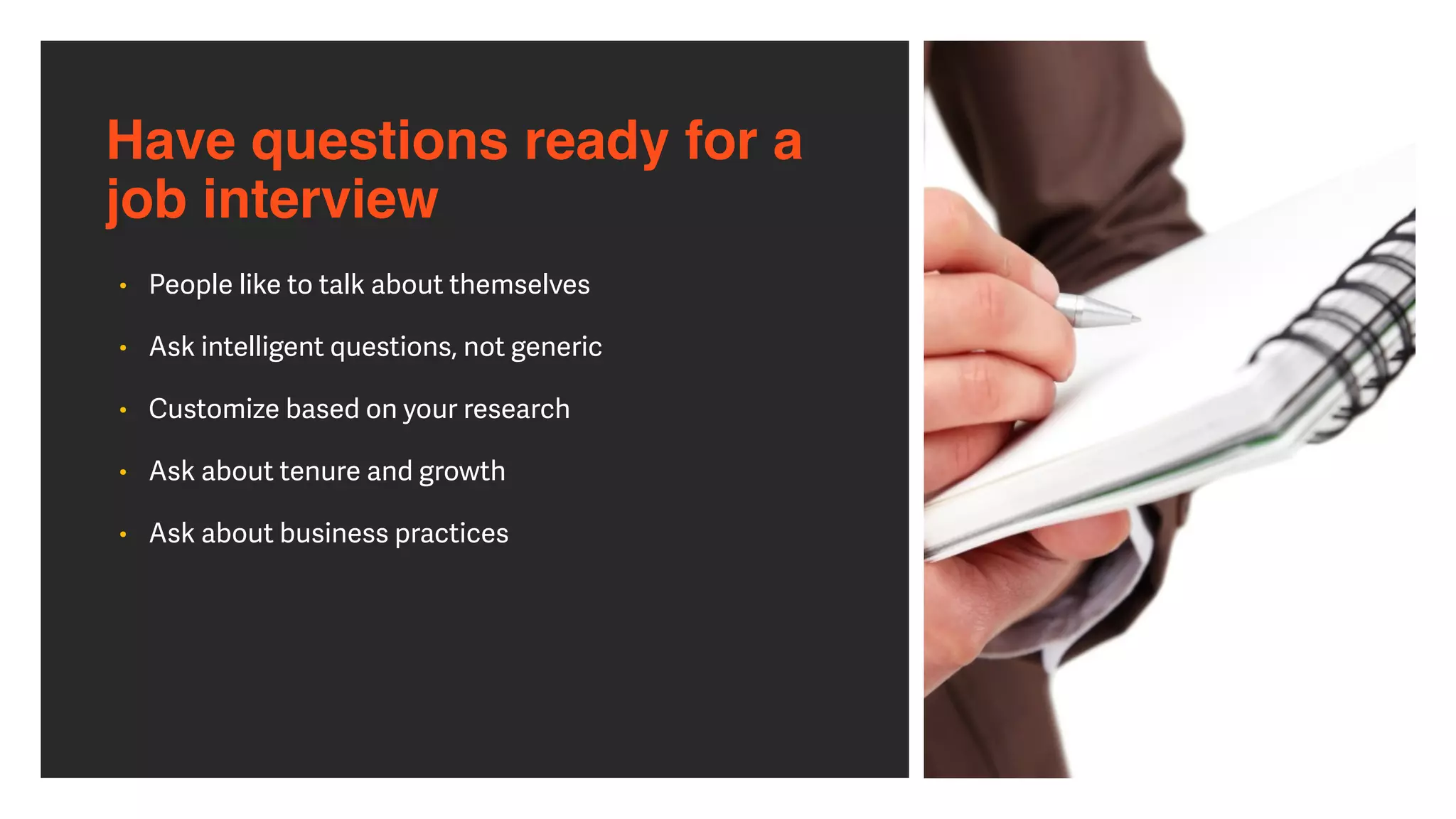 Have questions ready for a 
job interview
• People like to talk about themselves


• Ask intelligent questions, not generic


• Customize based on your research


• Ask about tenure and growth


• Ask about business practices
 