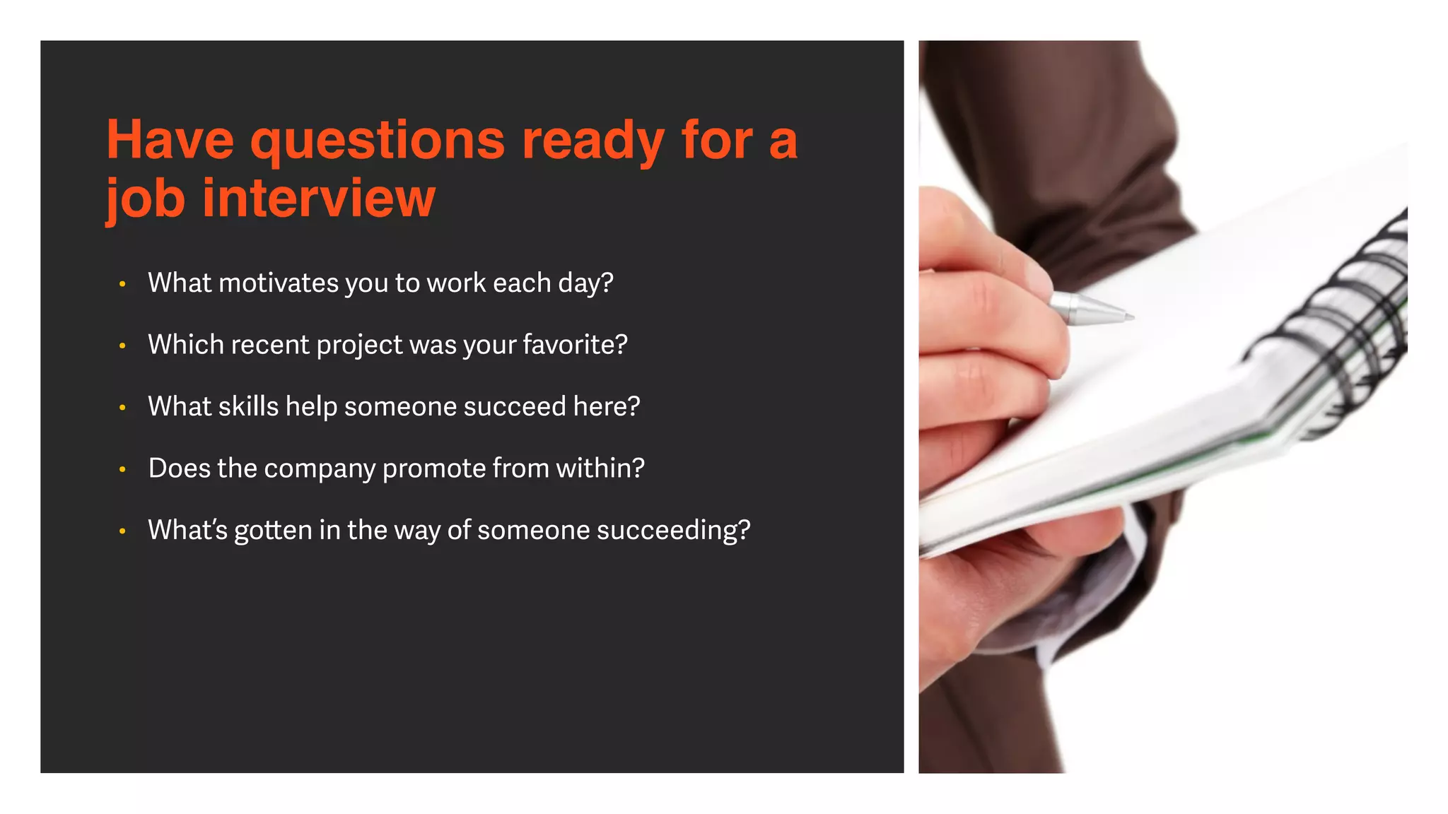 Have questions ready for a 
job interview
• What motivates you to work each day?


• Which recent project was your favorite?


• What skills help someone succeed here?


• Does the company promote from within?


• What’s go
tt
en in the way of someone succeeding?
 