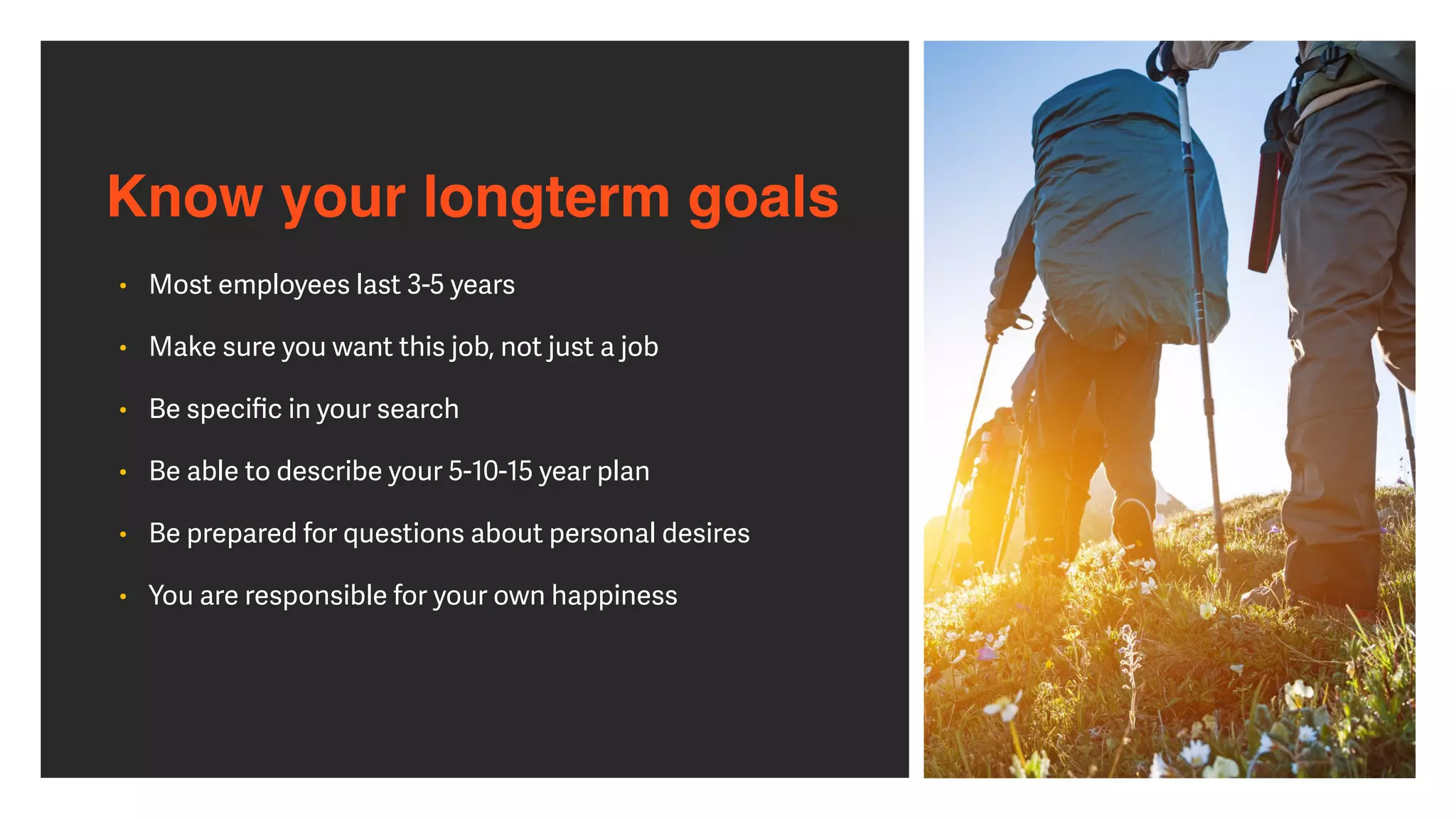 Know your longterm goals
• Most employees last 3-5 years


• Make sure you want this job, not just a job


• Be speci
fi
c in your search


• Be able to describe your 5-10-15 year plan


• Be prepared for questions about personal desires


• You are responsible for your own happiness
 