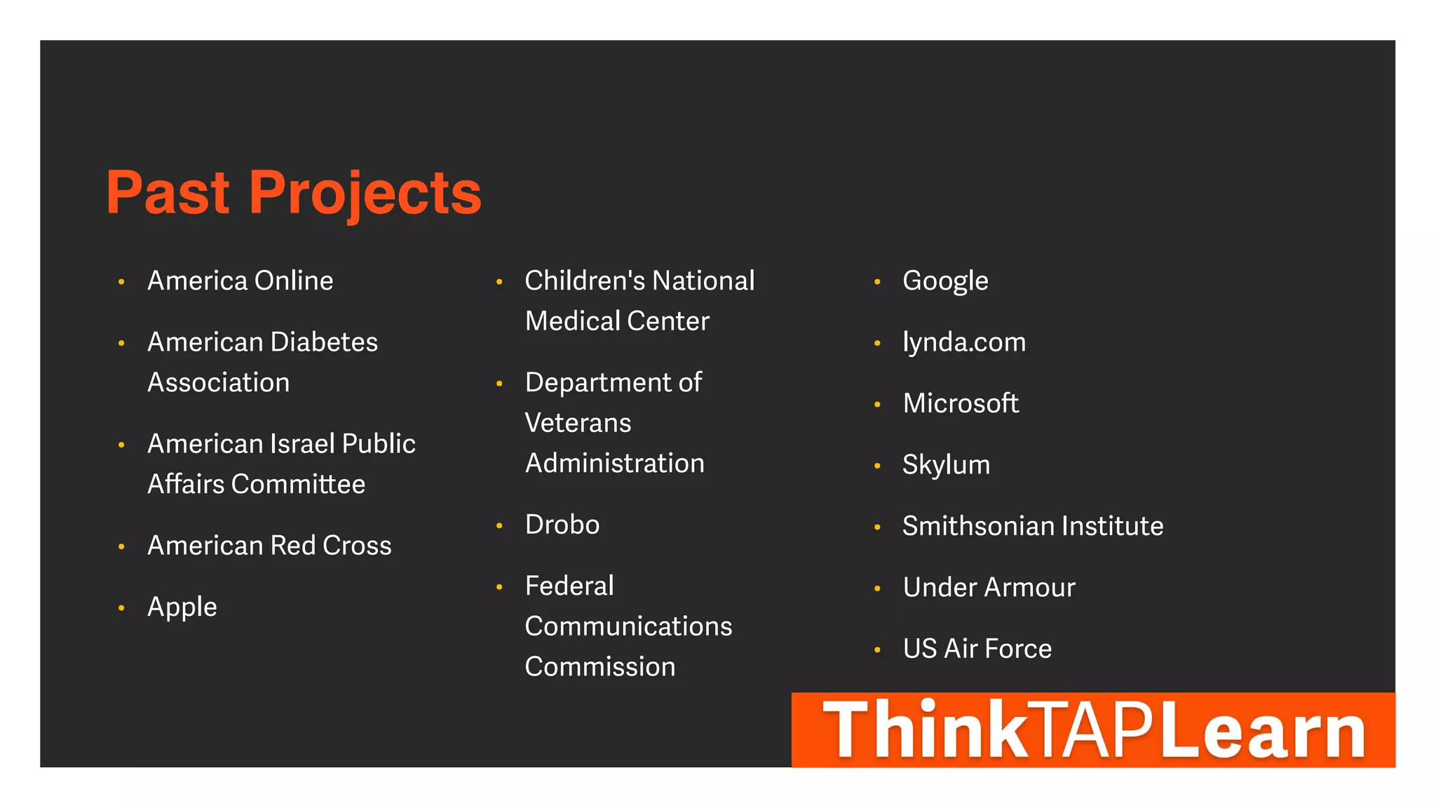 Past Projects
• America Online


• American Diabetes
Association


• American Israel Public
A
ff
airs Commi
tt
ee


• American Red Cross


• Apple


• Children's National
Medical Center


• Department of
Veterans
Administration


• Drobo


• Federal
Communications
Commission


• Google


• lynda.com


• Microso
ft


• Skylum


• Smithsonian Institute


• Under Armour


• US Air Force
 