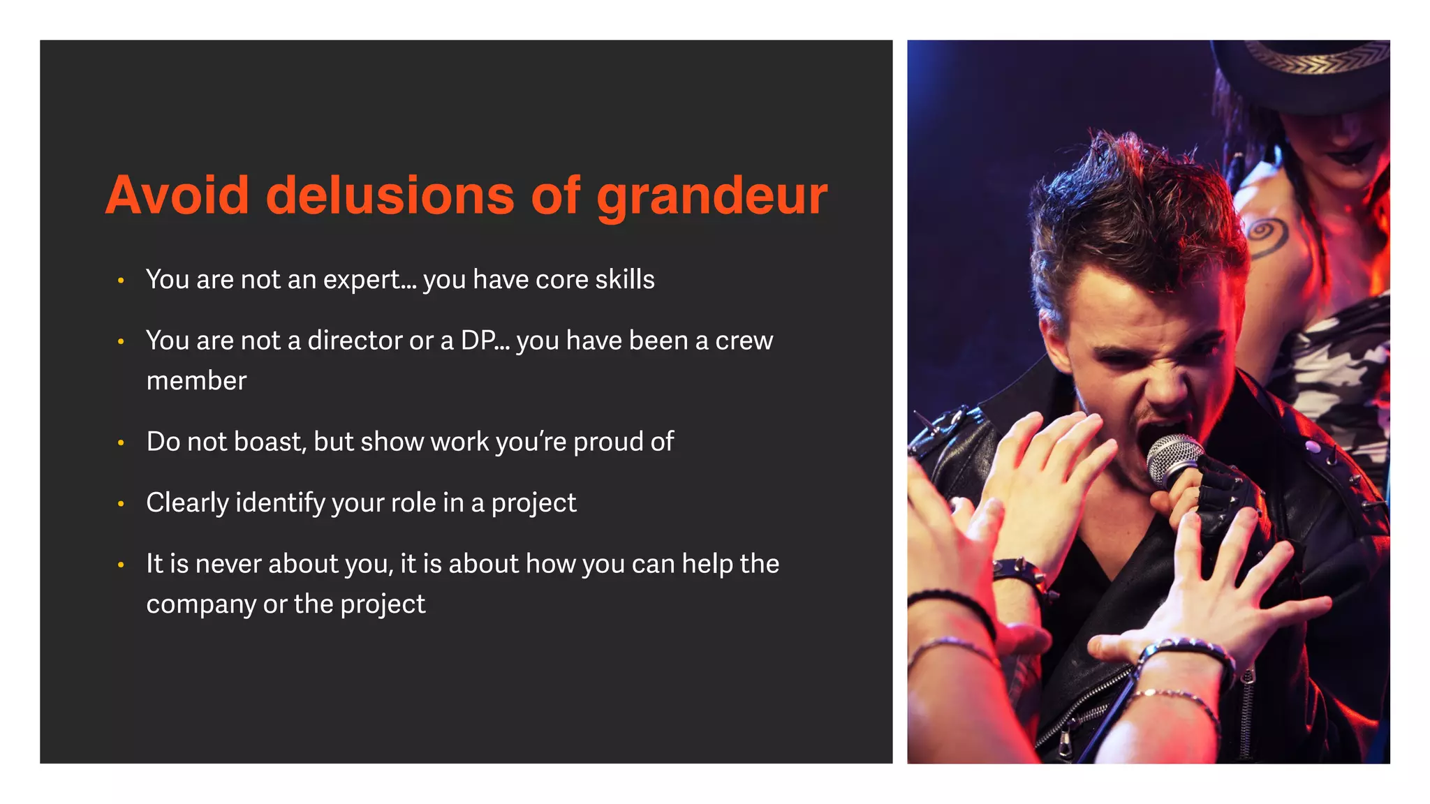 Avoid delusions of grandeur
• You are not an expert… you have core skills


• You are not a director or a DP… you have been a crew
member


• Do not boast, but show work you’re proud of


• Clearly identify your role in a project


• It is never about you, it is about how you can help the
company or the project
 